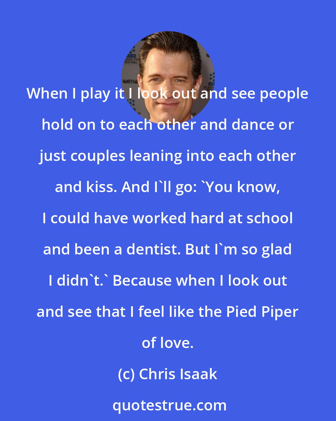 Chris Isaak: When I play it I look out and see people hold on to each other and dance or just couples leaning into each other and kiss. And I'll go: 'You know, I could have worked hard at school and been a dentist. But I'm so glad I didn't.' Because when I look out and see that I feel like the Pied Piper of love.
