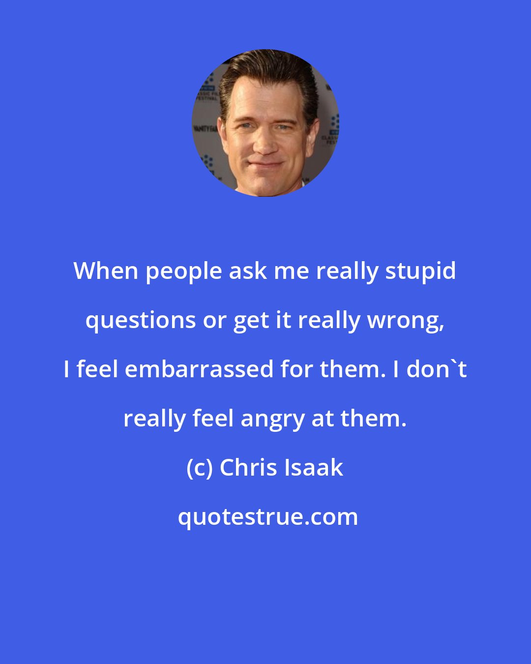 Chris Isaak: When people ask me really stupid questions or get it really wrong, I feel embarrassed for them. I don't really feel angry at them.
