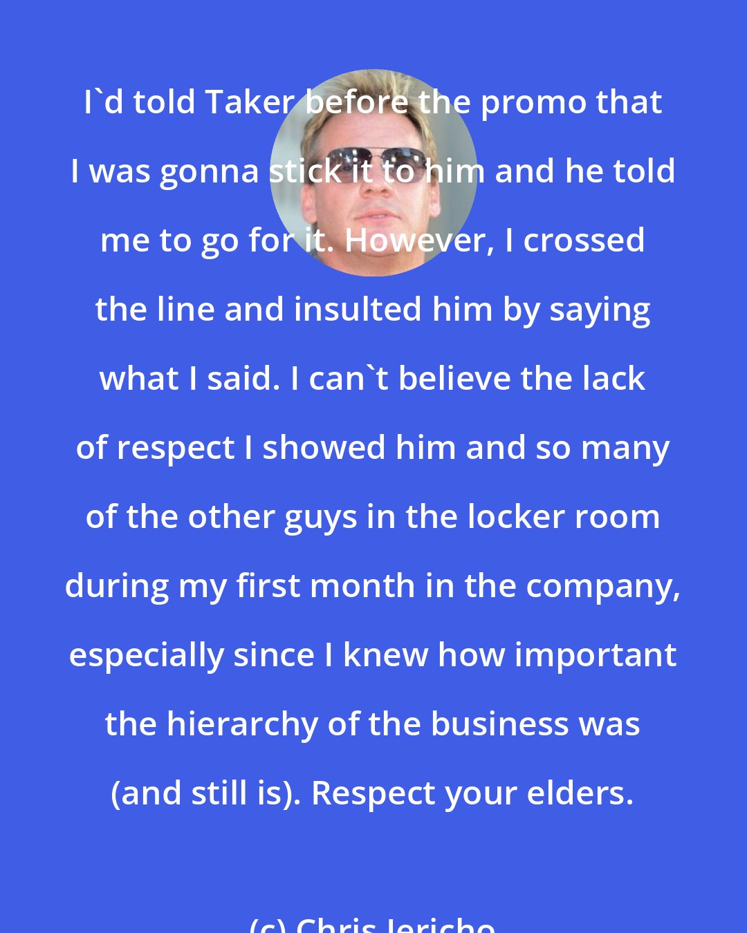 Chris Jericho: I'd told Taker before the promo that I was gonna stick it to him and he told me to go for it. However, I crossed the line and insulted him by saying what I said. I can't believe the lack of respect I showed him and so many of the other guys in the locker room during my first month in the company, especially since I knew how important the hierarchy of the business was (and still is). Respect your elders.