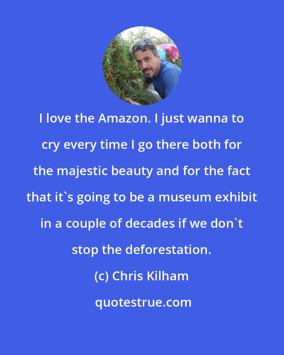 Chris Kilham: I love the Amazon. I just wanna to cry every time I go there both for the majestic beauty and for the fact that it's going to be a museum exhibit in a couple of decades if we don't stop the deforestation.
