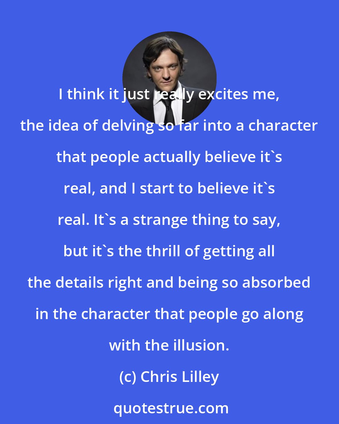 Chris Lilley: I think it just really excites me, the idea of delving so far into a character that people actually believe it's real, and I start to believe it's real. It's a strange thing to say, but it's the thrill of getting all the details right and being so absorbed in the character that people go along with the illusion.