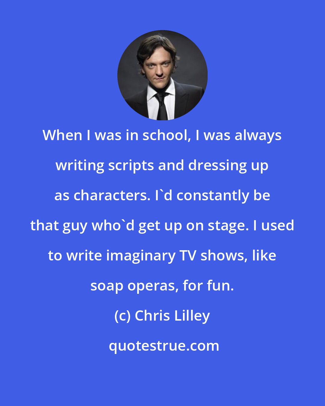 Chris Lilley: When I was in school, I was always writing scripts and dressing up as characters. I'd constantly be that guy who'd get up on stage. I used to write imaginary TV shows, like soap operas, for fun.