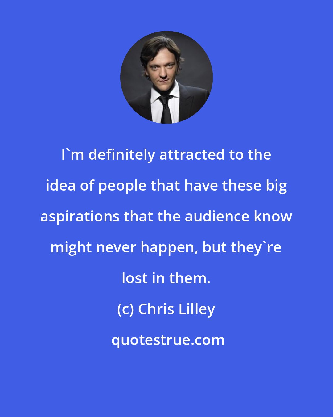 Chris Lilley: I'm definitely attracted to the idea of people that have these big aspirations that the audience know might never happen, but they're lost in them.