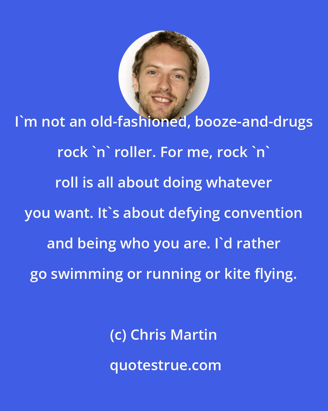 Chris Martin: I'm not an old-fashioned, booze-and-drugs rock 'n' roller. For me, rock 'n' roll is all about doing whatever you want. It's about defying convention and being who you are. I'd rather go swimming or running or kite flying.