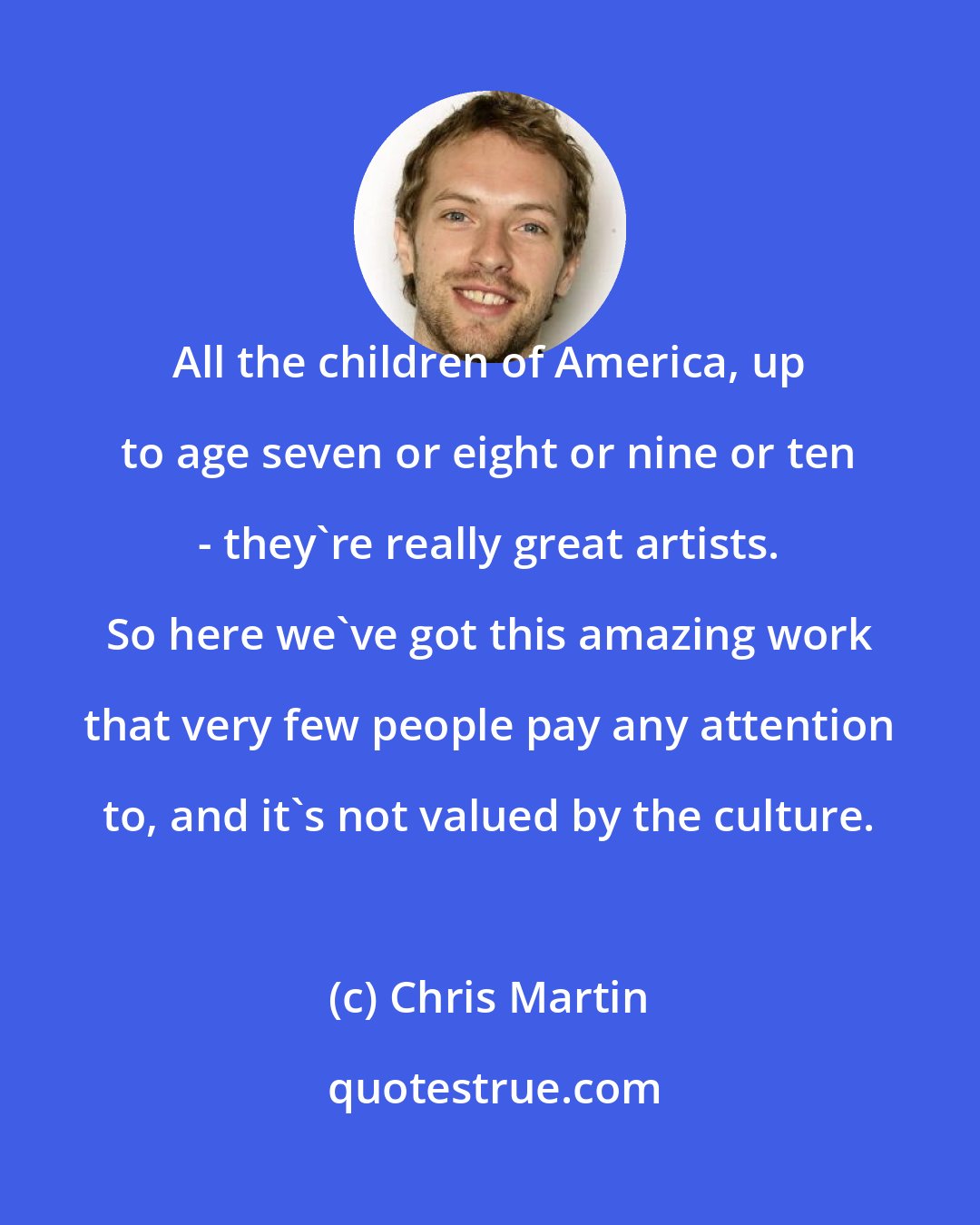 Chris Martin: All the children of America, up to age seven or eight or nine or ten - they're really great artists. So here we've got this amazing work that very few people pay any attention to, and it's not valued by the culture.