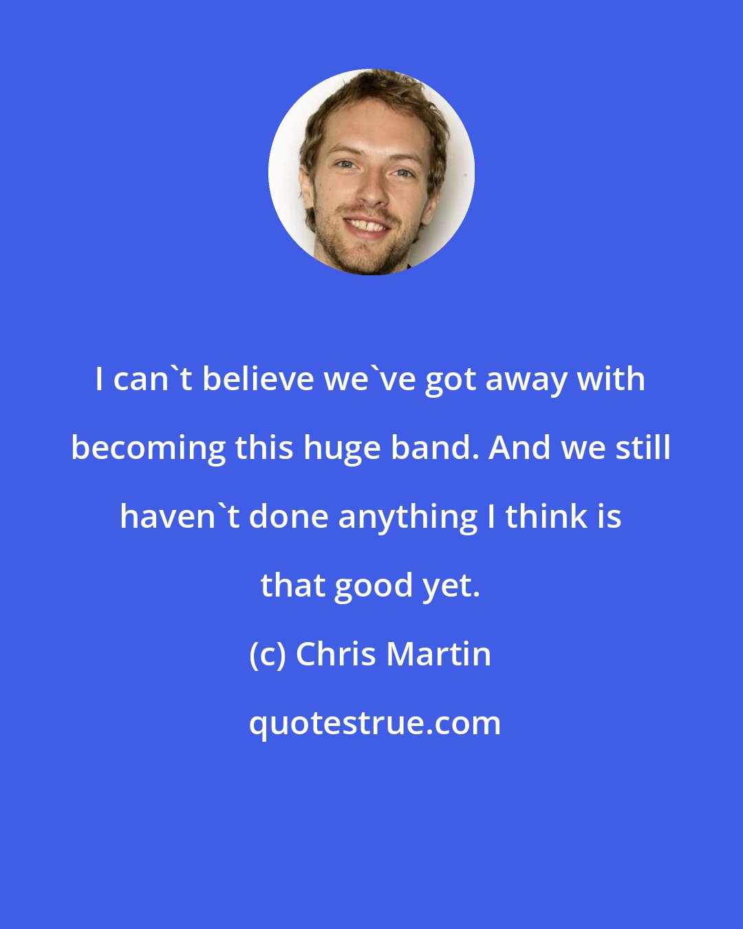 Chris Martin: I can't believe we've got away with becoming this huge band. And we still haven't done anything I think is that good yet.