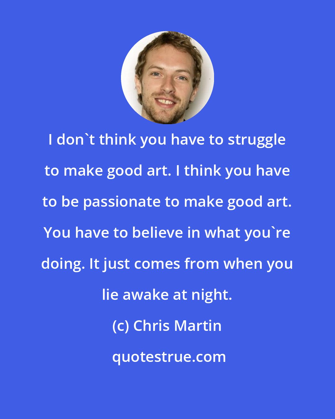 Chris Martin: I don't think you have to struggle to make good art. I think you have to be passionate to make good art. You have to believe in what you're doing. It just comes from when you lie awake at night.