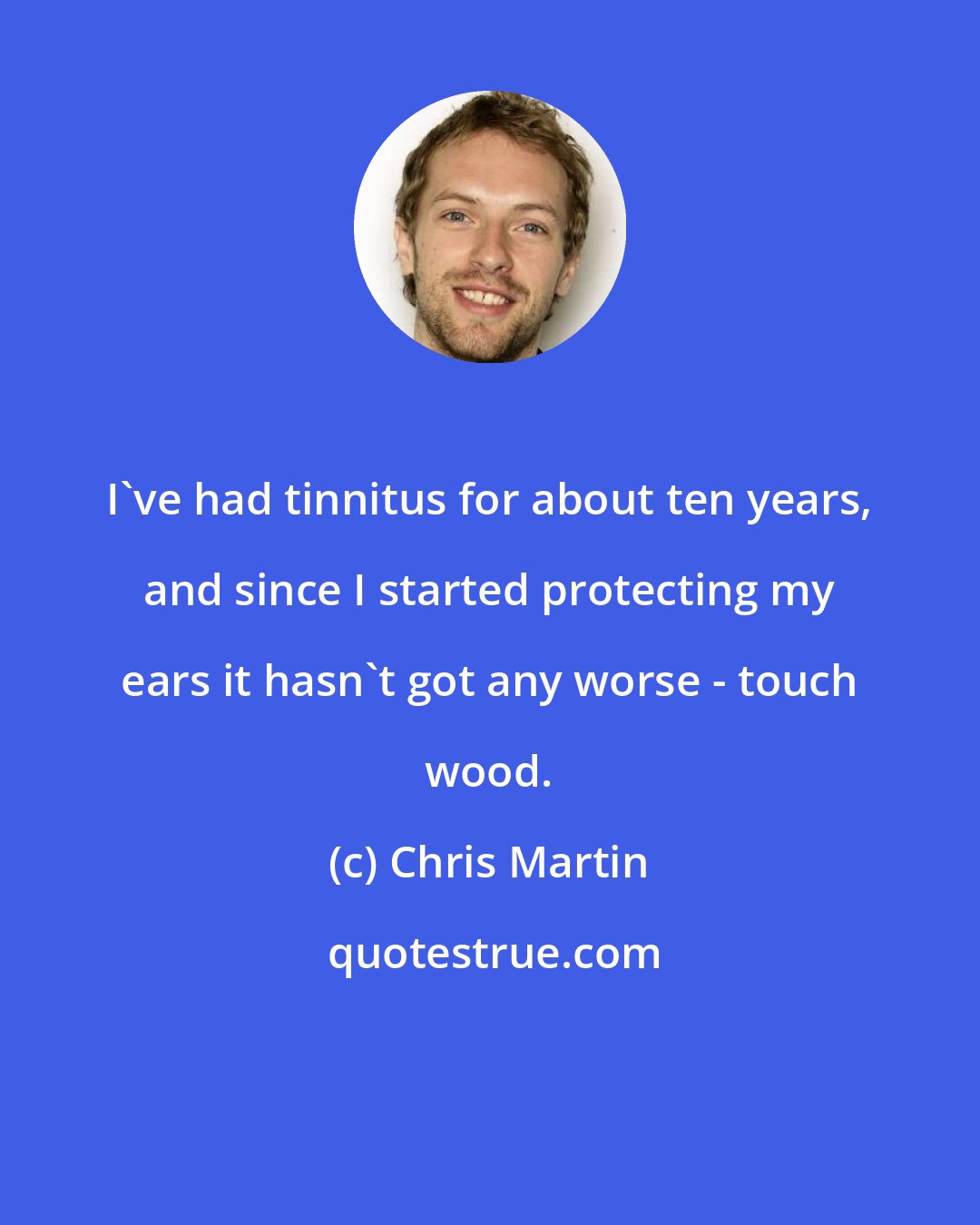 Chris Martin: I've had tinnitus for about ten years, and since I started protecting my ears it hasn't got any worse - touch wood.