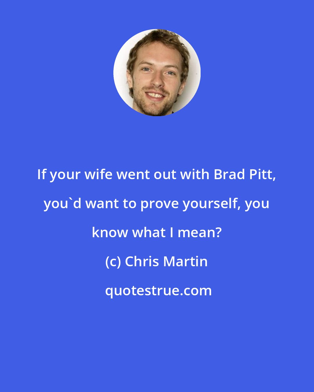 Chris Martin: If your wife went out with Brad Pitt, you'd want to prove yourself, you know what I mean?