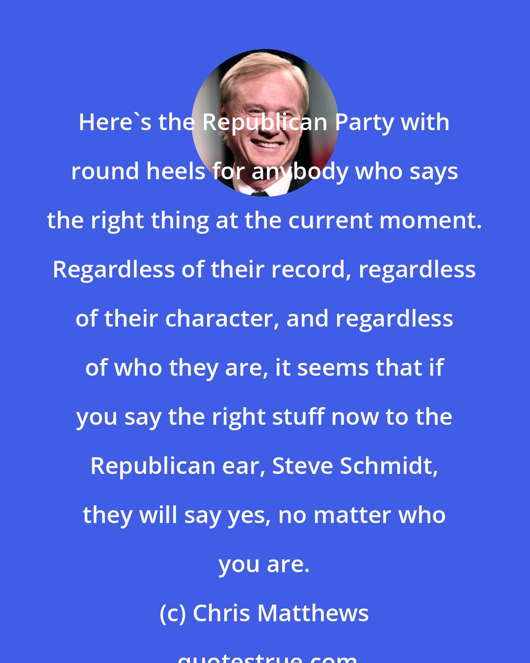 Chris Matthews: Here`s the Republican Party with round heels for anybody who says the right thing at the current moment. Regardless of their record, regardless of their character, and regardless of who they are, it seems that if you say the right stuff now to the Republican ear, Steve Schmidt, they will say yes, no matter who you are.