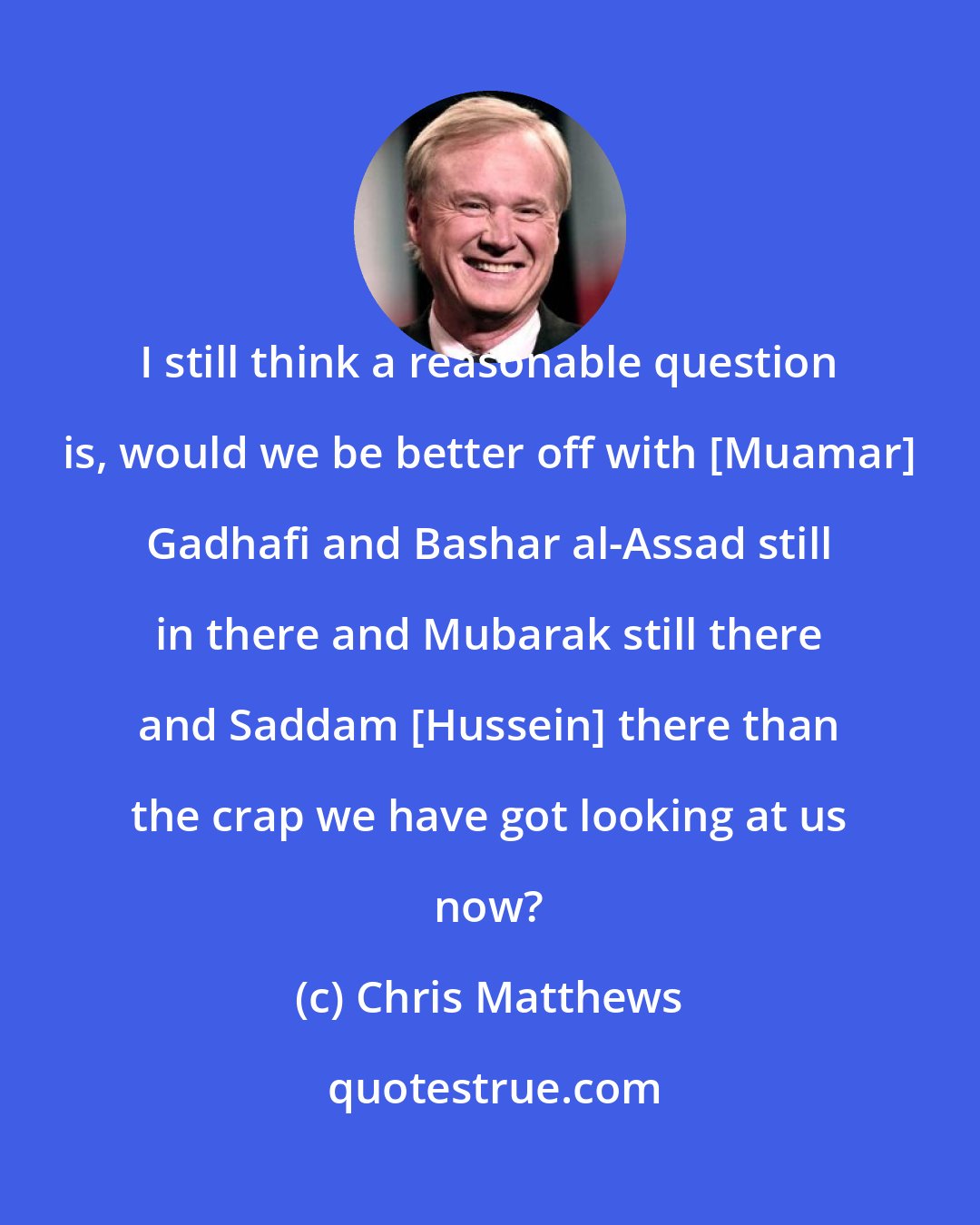 Chris Matthews: I still think a reasonable question is, would we be better off with [Muamar] Gadhafi and Bashar al-Assad still in there and Mubarak still there and Saddam [Hussein] there than the crap we have got looking at us now?