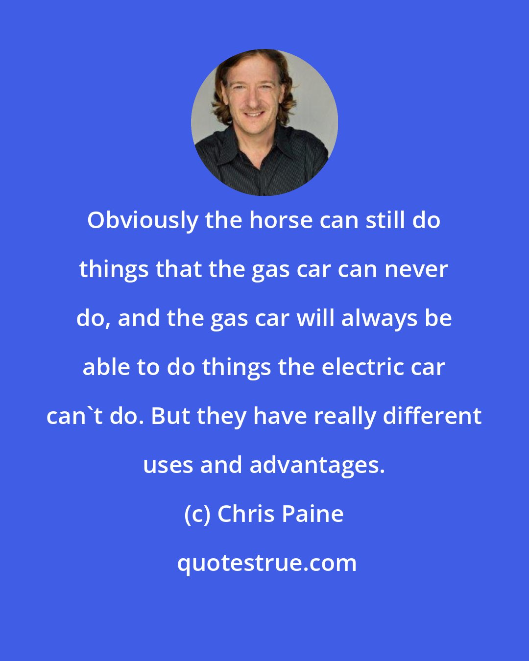 Chris Paine: Obviously the horse can still do things that the gas car can never do, and the gas car will always be able to do things the electric car can't do. But they have really different uses and advantages.