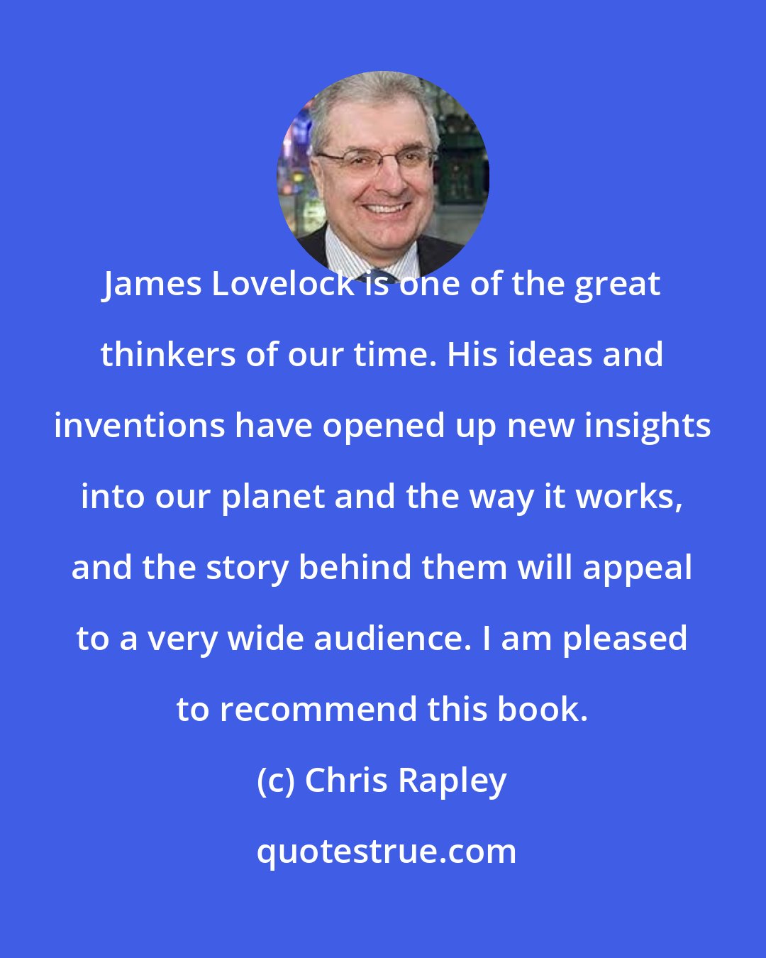 Chris Rapley: James Lovelock is one of the great thinkers of our time. His ideas and inventions have opened up new insights into our planet and the way it works, and the story behind them will appeal to a very wide audience. I am pleased to recommend this book.