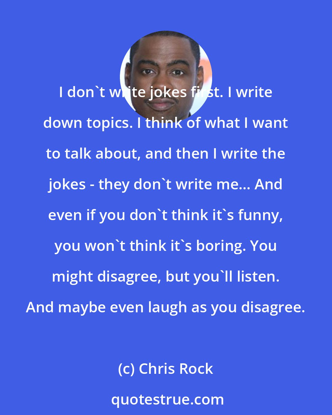 Chris Rock: I don't write jokes first. I write down topics. I think of what I want to talk about, and then I write the jokes - they don't write me... And even if you don't think it's funny, you won't think it's boring. You might disagree, but you'll listen. And maybe even laugh as you disagree.