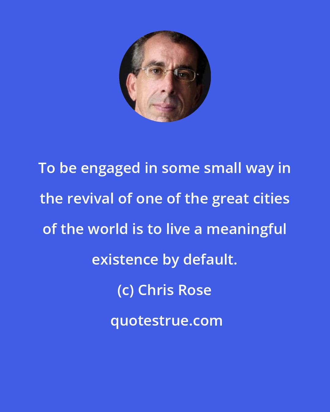 Chris Rose: To be engaged in some small way in the revival of one of the great cities of the world is to live a meaningful existence by default.