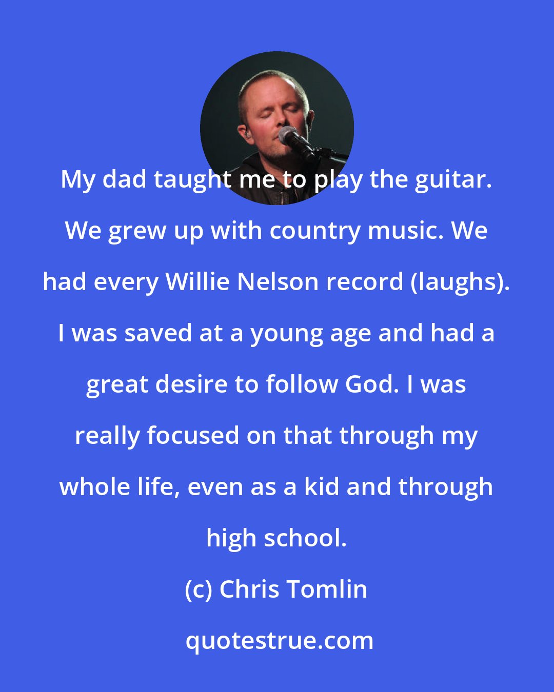 Chris Tomlin: My dad taught me to play the guitar. We grew up with country music. We had every Willie Nelson record (laughs). I was saved at a young age and had a great desire to follow God. I was really focused on that through my whole life, even as a kid and through high school.