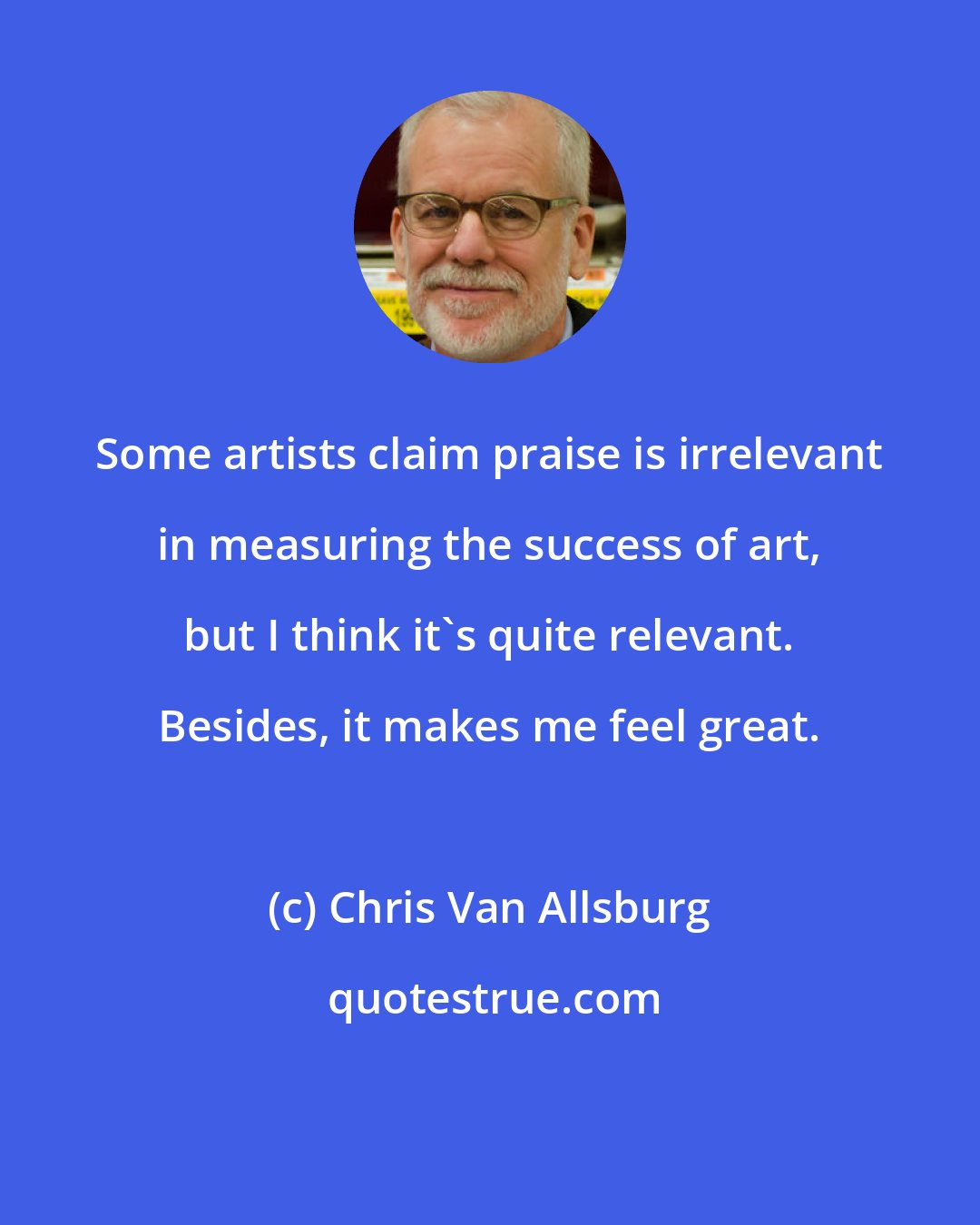 Chris Van Allsburg: Some artists claim praise is irrelevant in measuring the success of art, but I think it's quite relevant. Besides, it makes me feel great.