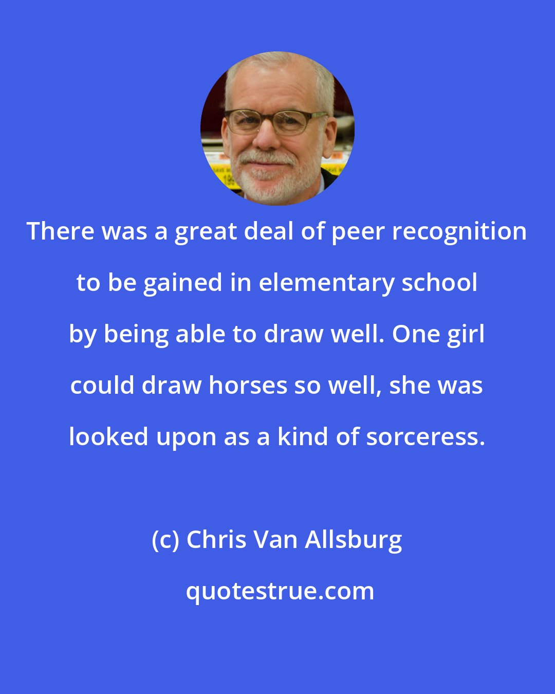 Chris Van Allsburg: There was a great deal of peer recognition to be gained in elementary school by being able to draw well. One girl could draw horses so well, she was looked upon as a kind of sorceress.
