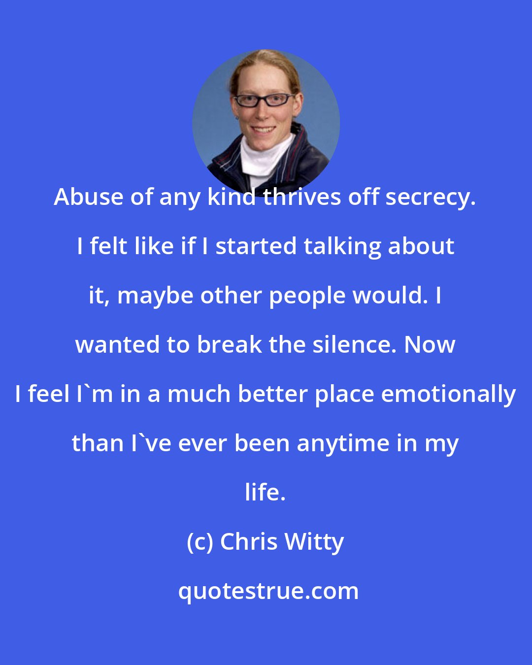 Chris Witty: Abuse of any kind thrives off secrecy. I felt like if I started talking about it, maybe other people would. I wanted to break the silence. Now I feel I'm in a much better place emotionally than I've ever been anytime in my life.