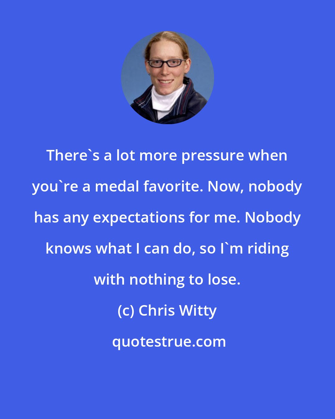Chris Witty: There's a lot more pressure when you're a medal favorite. Now, nobody has any expectations for me. Nobody knows what I can do, so I'm riding with nothing to lose.