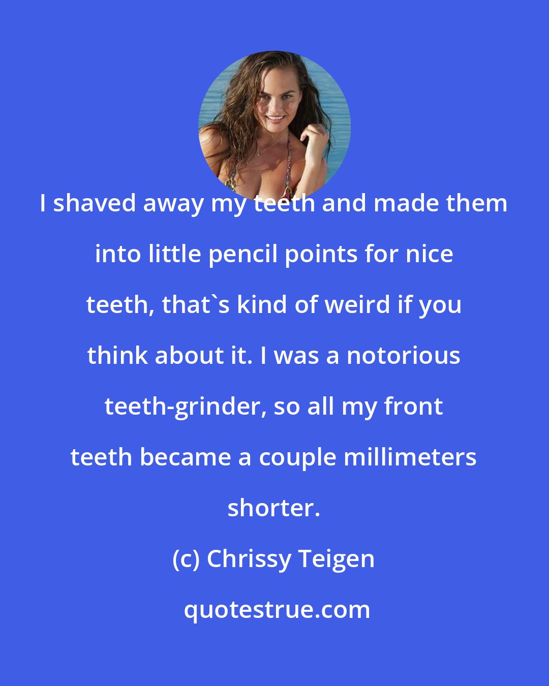 Chrissy Teigen: I shaved away my teeth and made them into little pencil points for nice teeth, that's kind of weird if you think about it. I was a notorious teeth-grinder, so all my front teeth became a couple millimeters shorter.