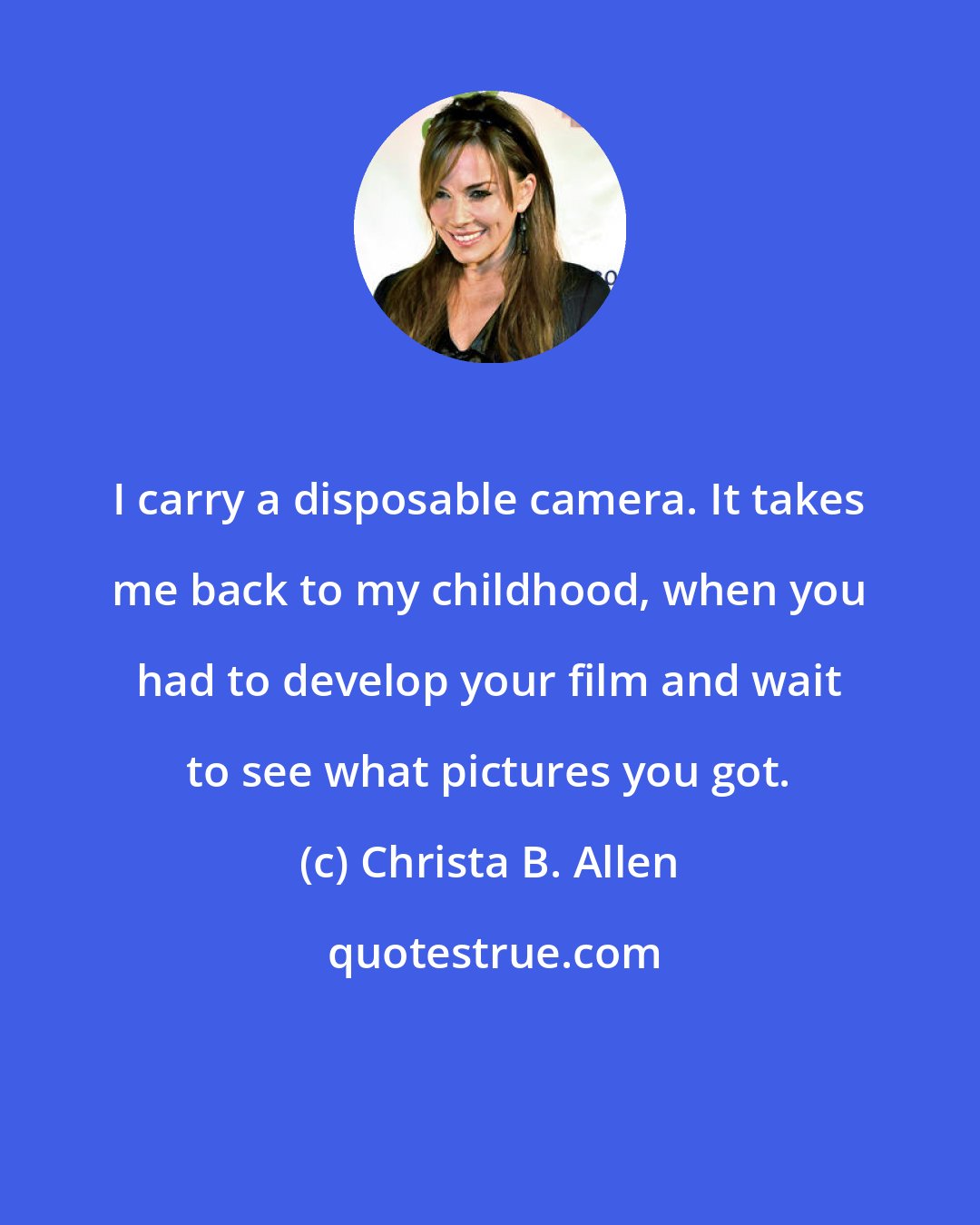 Christa B. Allen: I carry a disposable camera. It takes me back to my childhood, when you had to develop your film and wait to see what pictures you got.