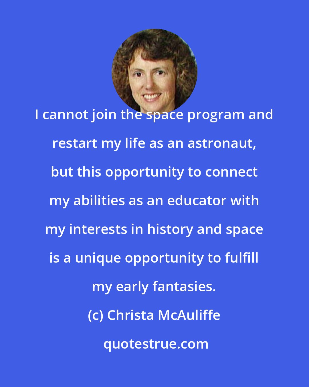 Christa McAuliffe: I cannot join the space program and restart my life as an astronaut, but this opportunity to connect my abilities as an educator with my interests in history and space is a unique opportunity to fulfill my early fantasies.