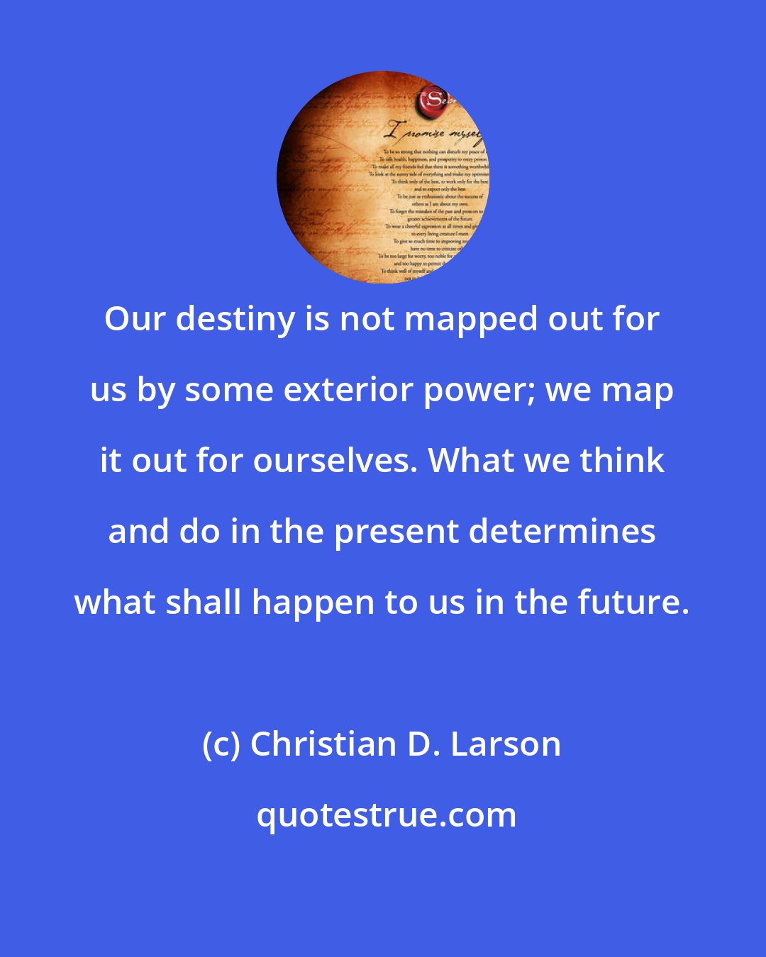 Christian D. Larson: Our destiny is not mapped out for us by some exterior power; we map it out for ourselves. What we think and do in the present determines what shall happen to us in the future.
