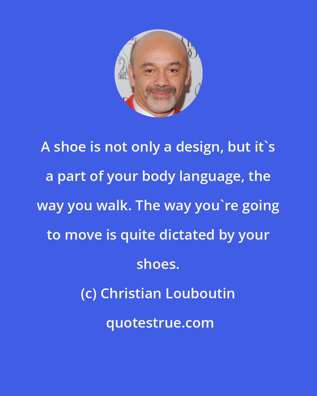 Christian Louboutin: A shoe is not only a design, but it's a part of your body language, the way you walk. The way you're going to move is quite dictated by your shoes.