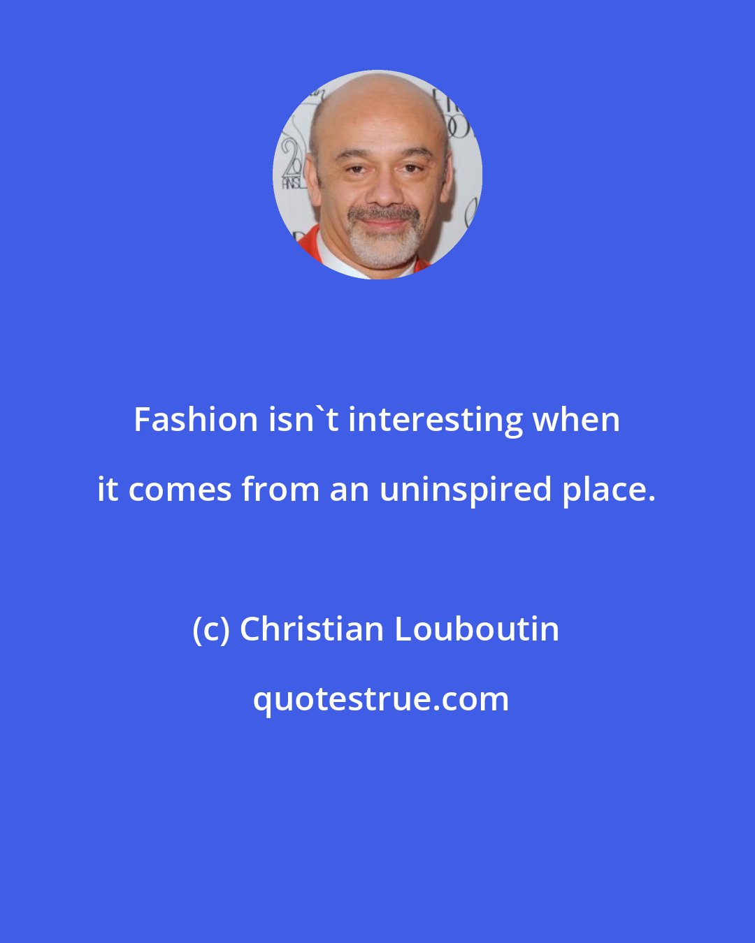 Christian Louboutin: Fashion isn't interesting when it comes from an uninspired place.