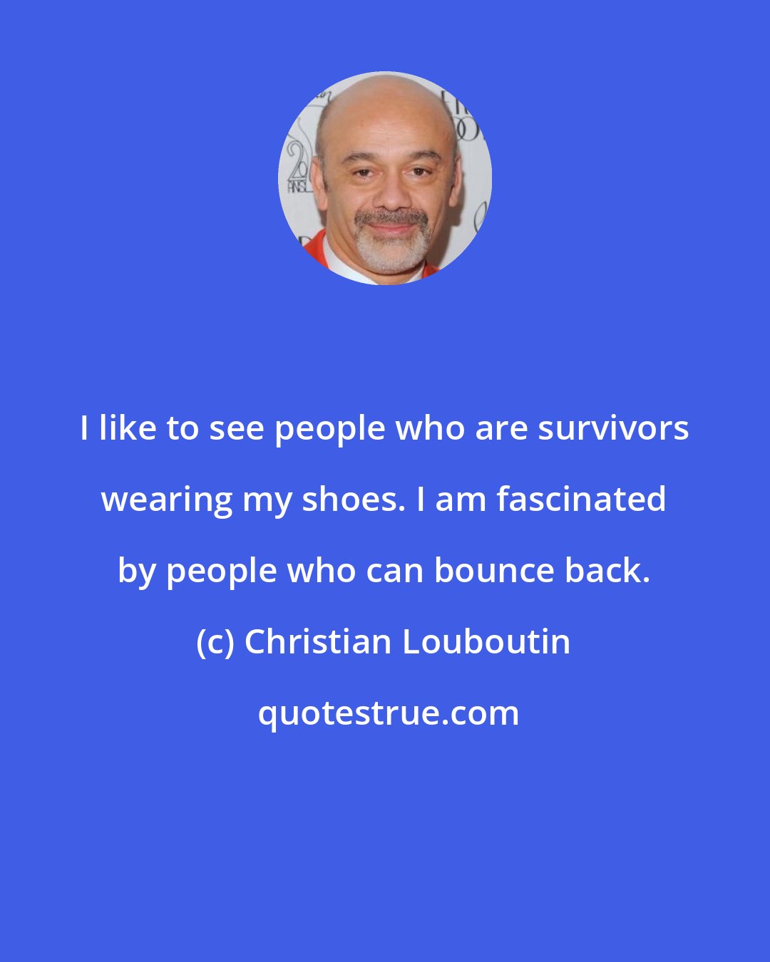 Christian Louboutin: I like to see people who are survivors wearing my shoes. I am fascinated by people who can bounce back.