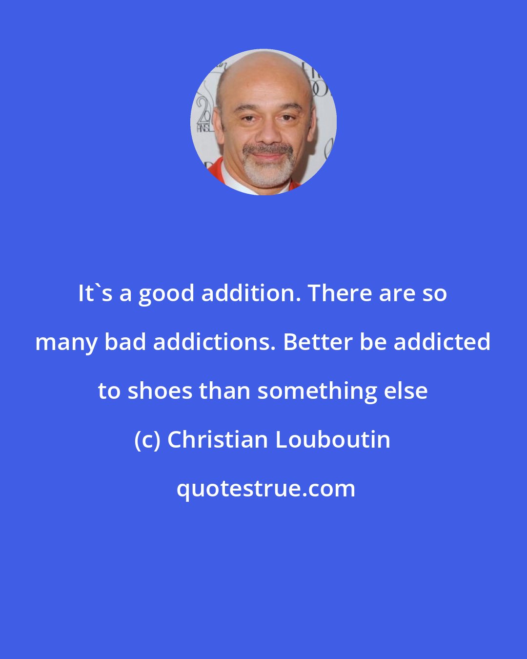 Christian Louboutin: It's a good addition. There are so many bad addictions. Better be addicted to shoes than something else