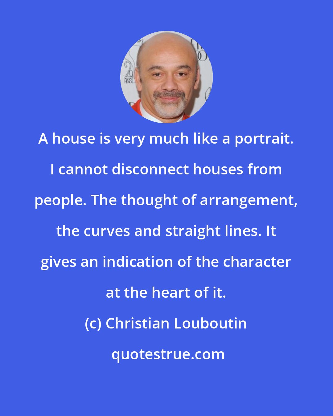 Christian Louboutin: A house is very much like a portrait. I cannot disconnect houses from people. The thought of arrangement, the curves and straight lines. It gives an indication of the character at the heart of it.