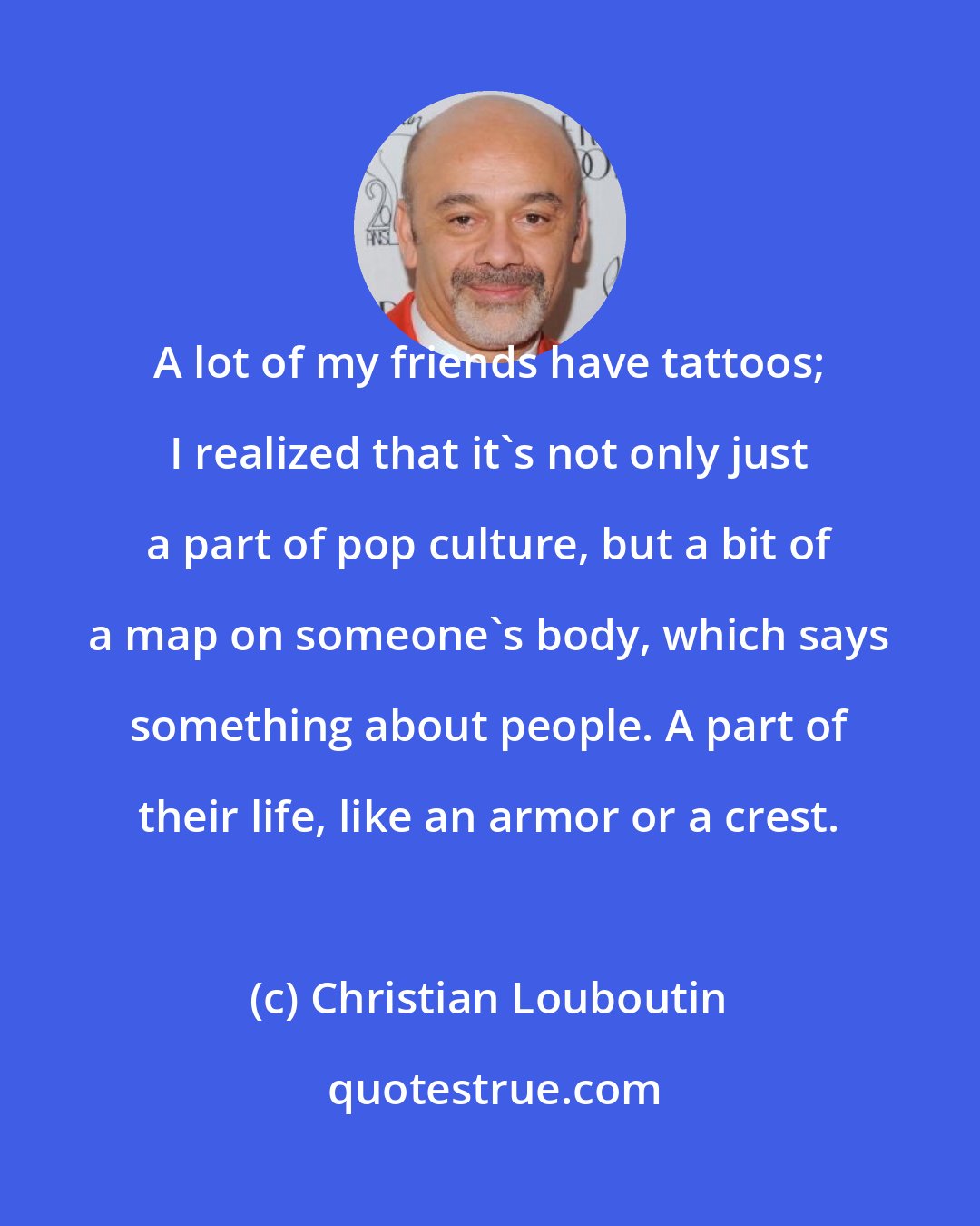 Christian Louboutin: A lot of my friends have tattoos; I realized that it's not only just a part of pop culture, but a bit of a map on someone's body, which says something about people. A part of their life, like an armor or a crest.