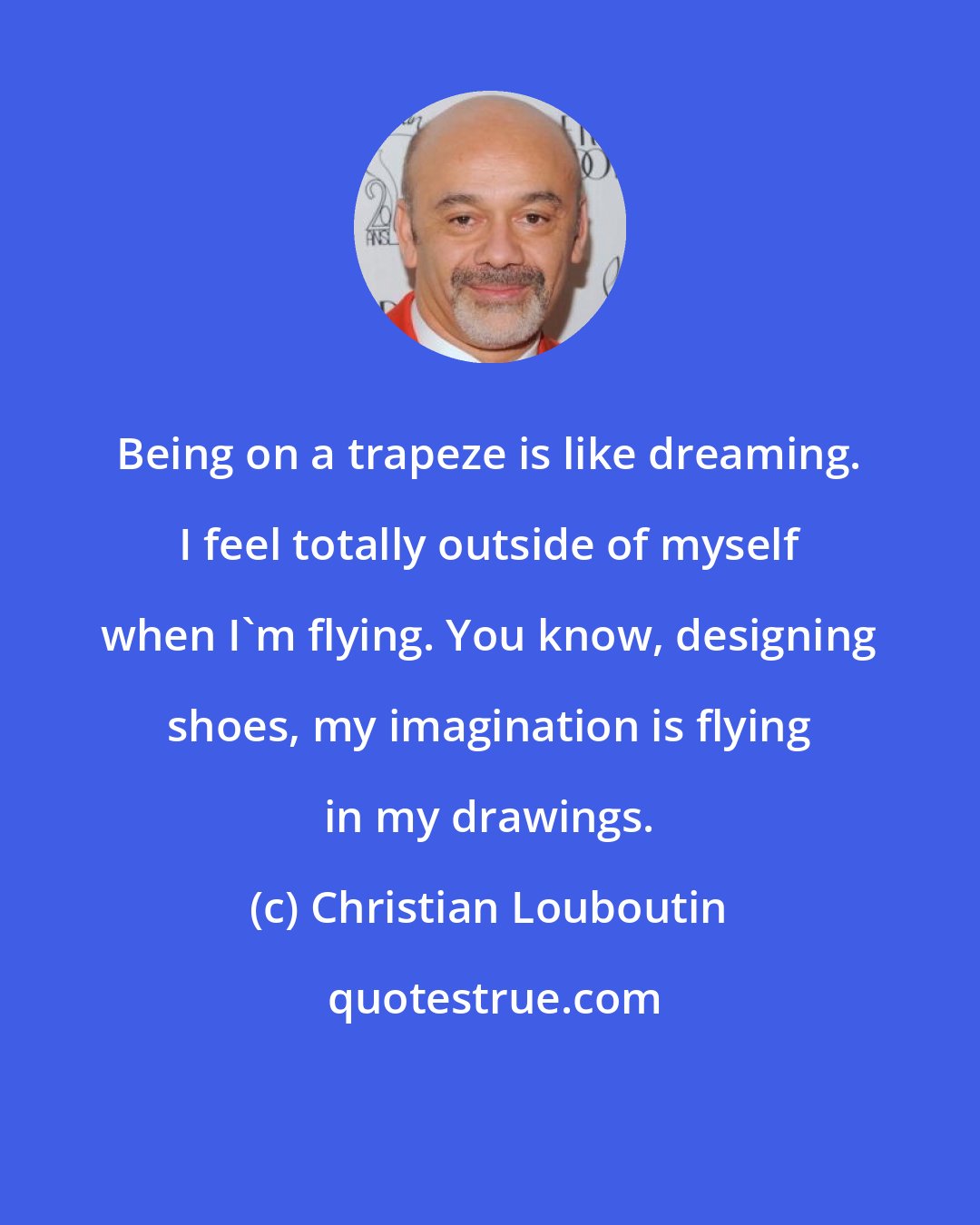 Christian Louboutin: Being on a trapeze is like dreaming. I feel totally outside of myself when I'm flying. You know, designing shoes, my imagination is flying in my drawings.