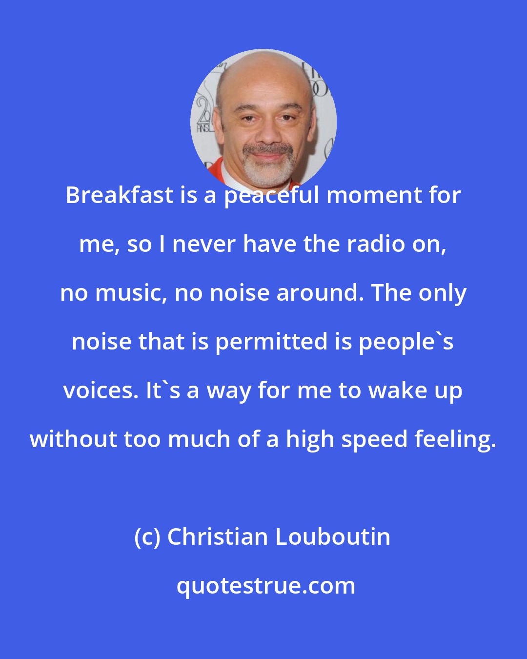 Christian Louboutin: Breakfast is a peaceful moment for me, so I never have the radio on, no music, no noise around. The only noise that is permitted is people's voices. It's a way for me to wake up without too much of a high speed feeling.