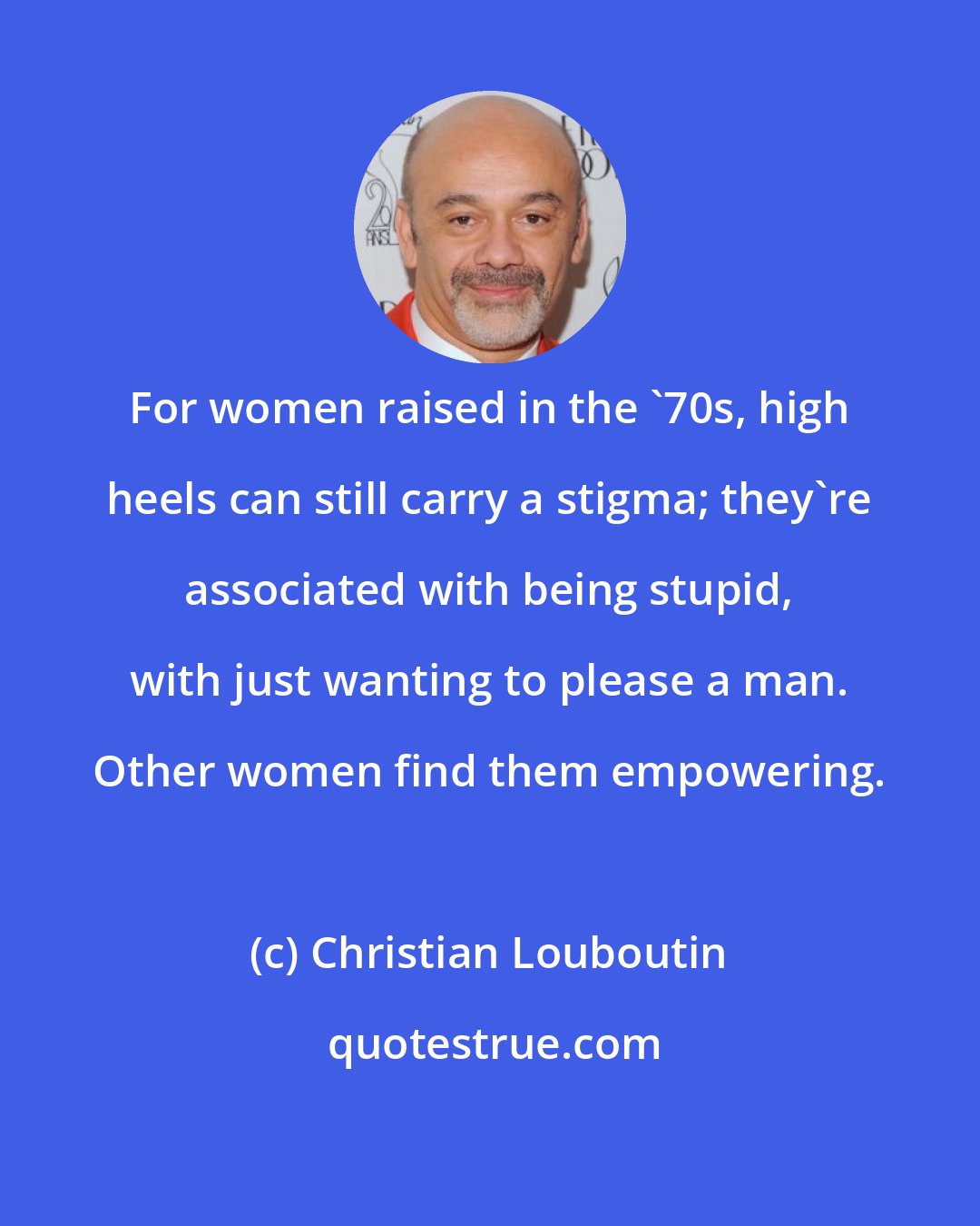 Christian Louboutin: For women raised in the '70s, high heels can still carry a stigma; they're associated with being stupid, with just wanting to please a man. Other women find them empowering.
