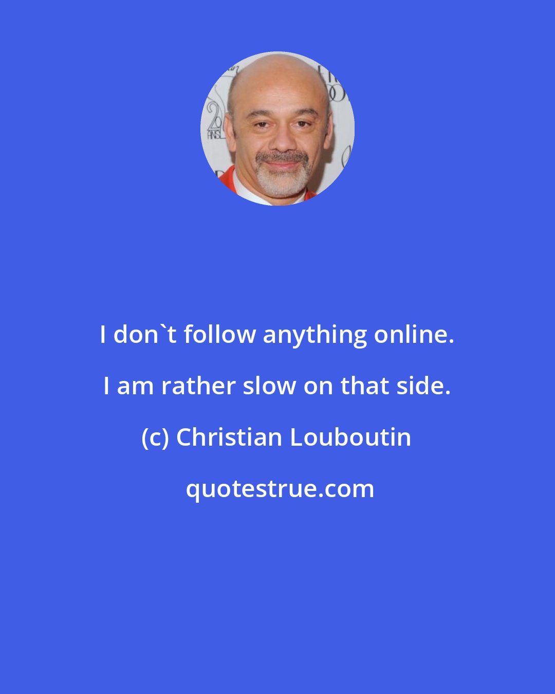 Christian Louboutin: I don't follow anything online. I am rather slow on that side.
