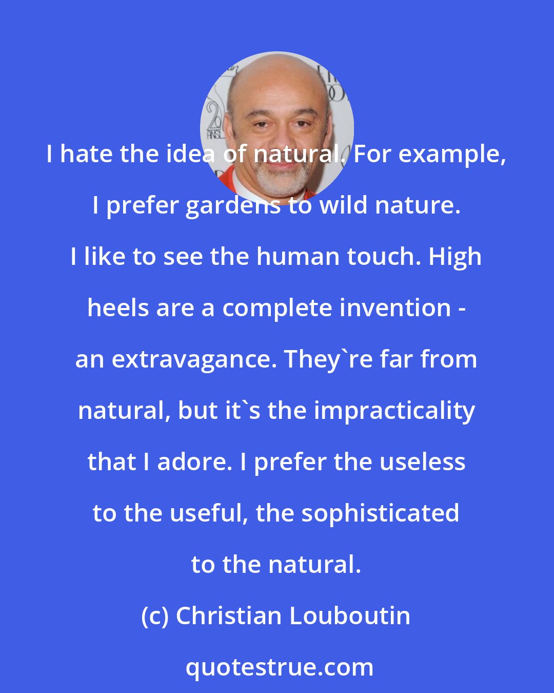 Christian Louboutin: I hate the idea of natural. For example, I prefer gardens to wild nature. I like to see the human touch. High heels are a complete invention - an extravagance. They're far from natural, but it's the impracticality that I adore. I prefer the useless to the useful, the sophisticated to the natural.