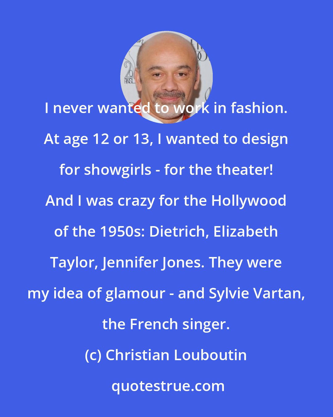 Christian Louboutin: I never wanted to work in fashion. At age 12 or 13, I wanted to design for showgirls - for the theater! And I was crazy for the Hollywood of the 1950s: Dietrich, Elizabeth Taylor, Jennifer Jones. They were my idea of glamour - and Sylvie Vartan, the French singer.