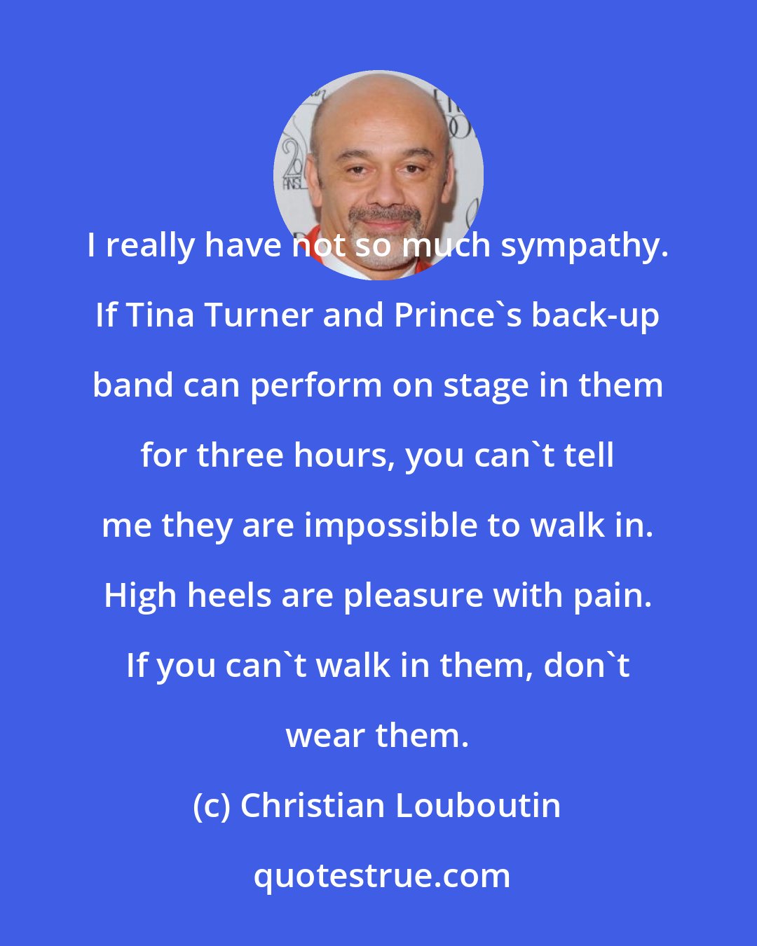 Christian Louboutin: I really have not so much sympathy. If Tina Turner and Prince's back-up band can perform on stage in them for three hours, you can't tell me they are impossible to walk in. High heels are pleasure with pain. If you can't walk in them, don't wear them.