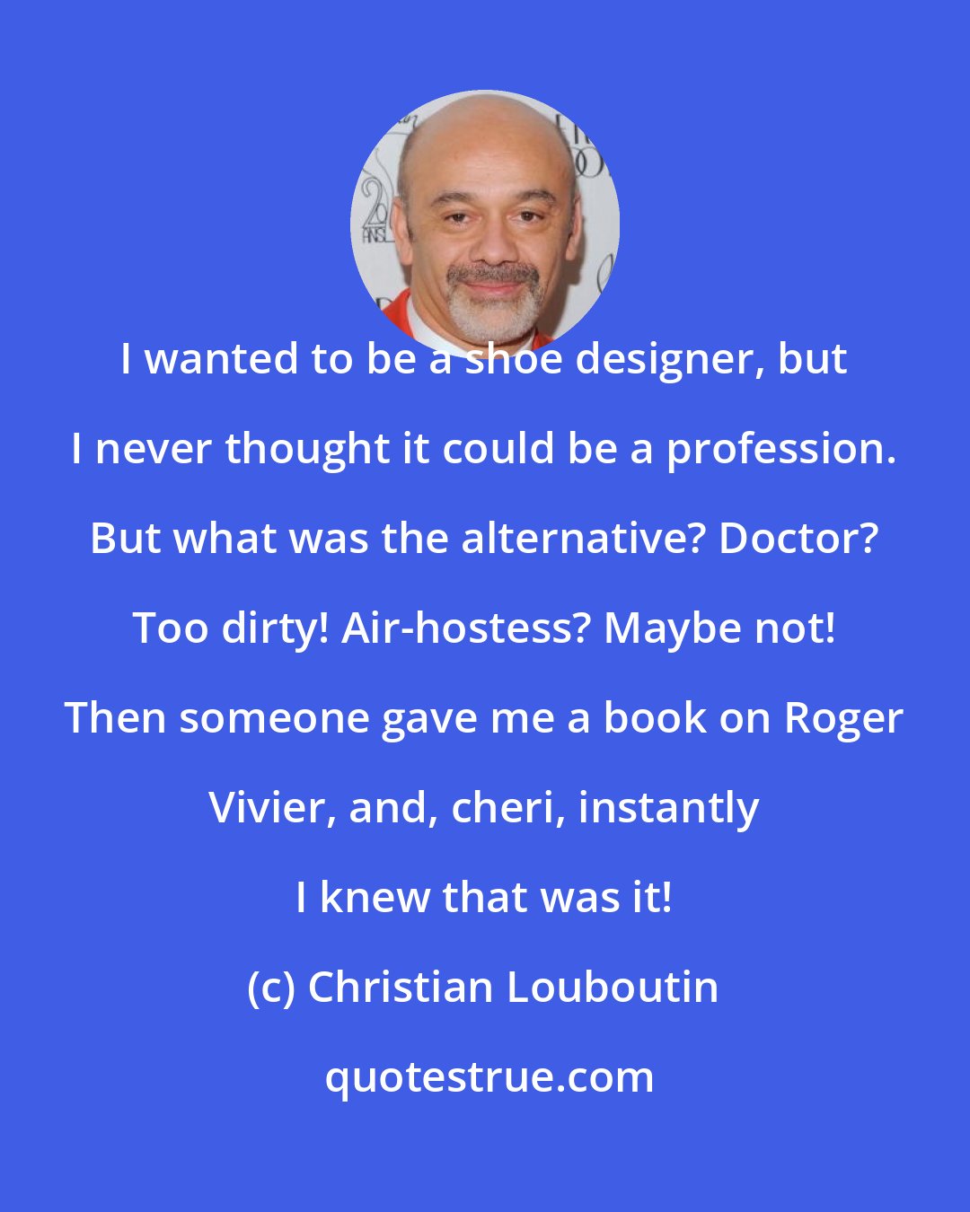 Christian Louboutin: I wanted to be a shoe designer, but I never thought it could be a profession. But what was the alternative? Doctor? Too dirty! Air-hostess? Maybe not! Then someone gave me a book on Roger Vivier, and, cheri, instantly I knew that was it!