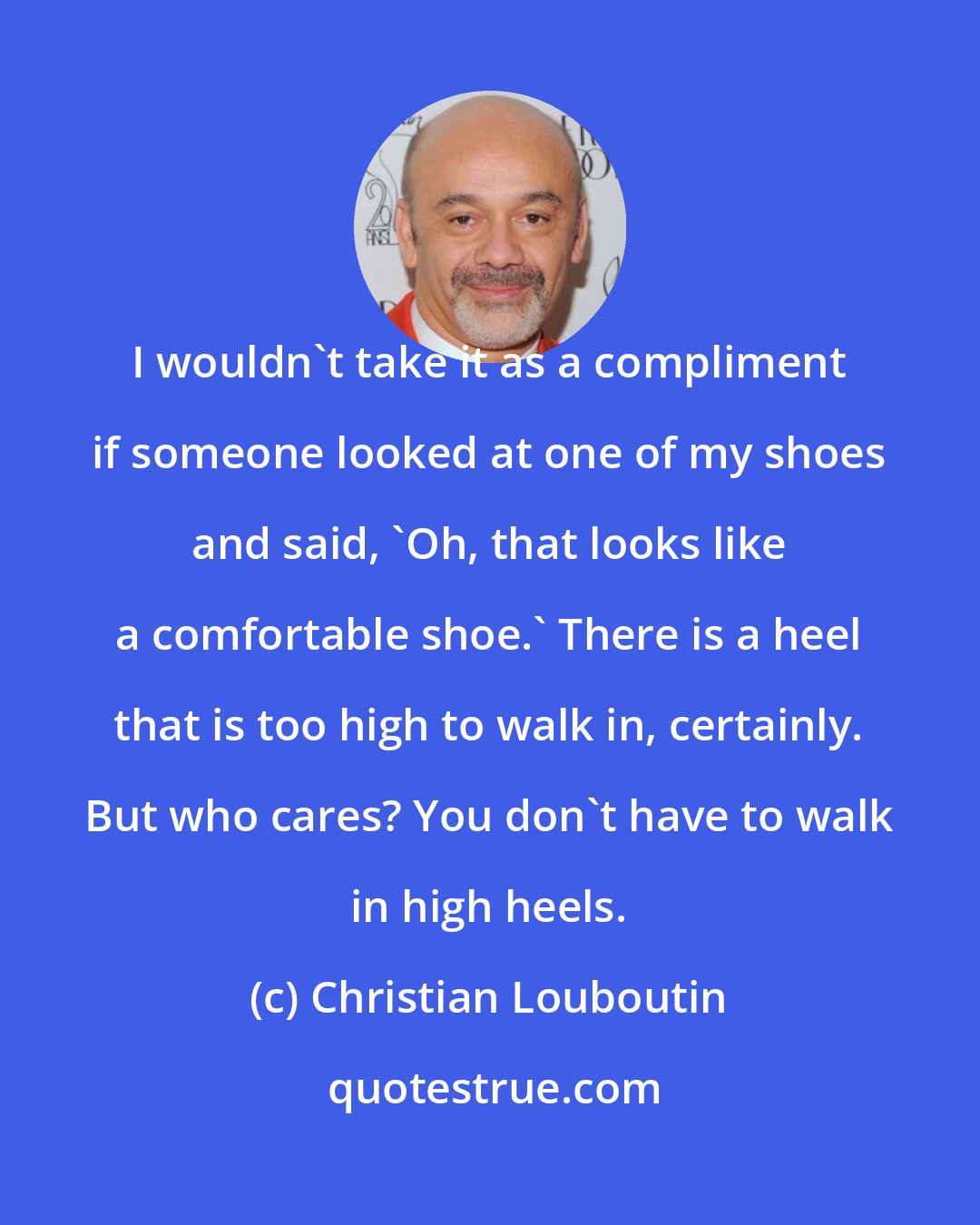 Christian Louboutin: I wouldn't take it as a compliment if someone looked at one of my shoes and said, 'Oh, that looks like a comfortable shoe.' There is a heel that is too high to walk in, certainly. But who cares? You don't have to walk in high heels.