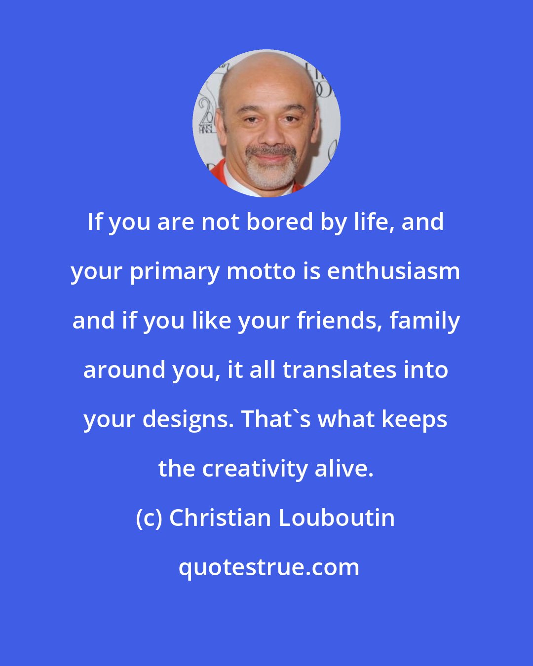 Christian Louboutin: If you are not bored by life, and your primary motto is enthusiasm and if you like your friends, family around you, it all translates into your designs. That's what keeps the creativity alive.