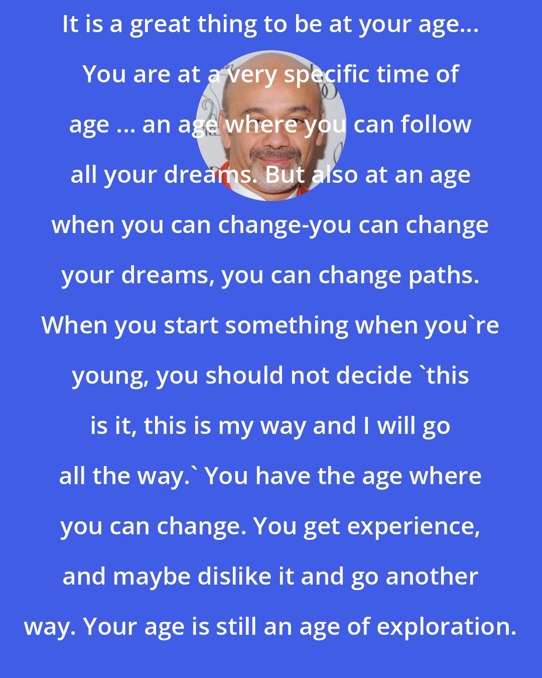 Christian Louboutin: It is a great thing to be at your age... You are at a very specific time of age ... an age where you can follow all your dreams. But also at an age when you can change-you can change your dreams, you can change paths. When you start something when you're young, you should not decide 'this is it, this is my way and I will go all the way.' You have the age where you can change. You get experience, and maybe dislike it and go another way. Your age is still an age of exploration.