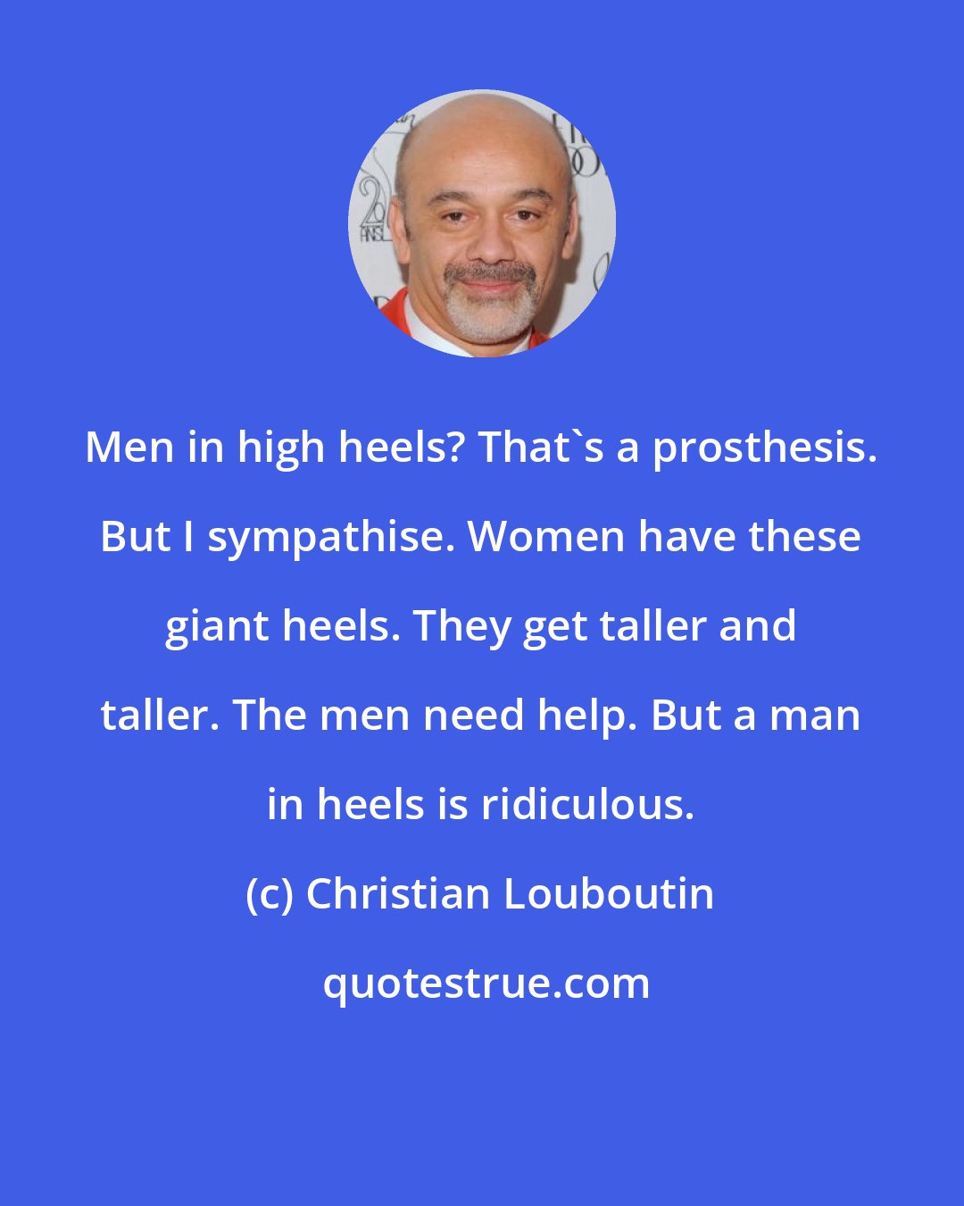 Christian Louboutin: Men in high heels? That's a prosthesis. But I sympathise. Women have these giant heels. They get taller and taller. The men need help. But a man in heels is ridiculous.