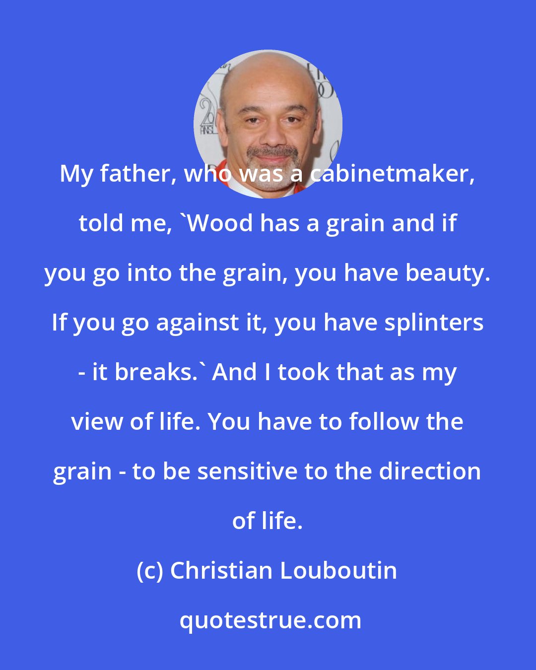 Christian Louboutin: My father, who was a cabinetmaker, told me, 'Wood has a grain and if you go into the grain, you have beauty. If you go against it, you have splinters - it breaks.' And I took that as my view of life. You have to follow the grain - to be sensitive to the direction of life.