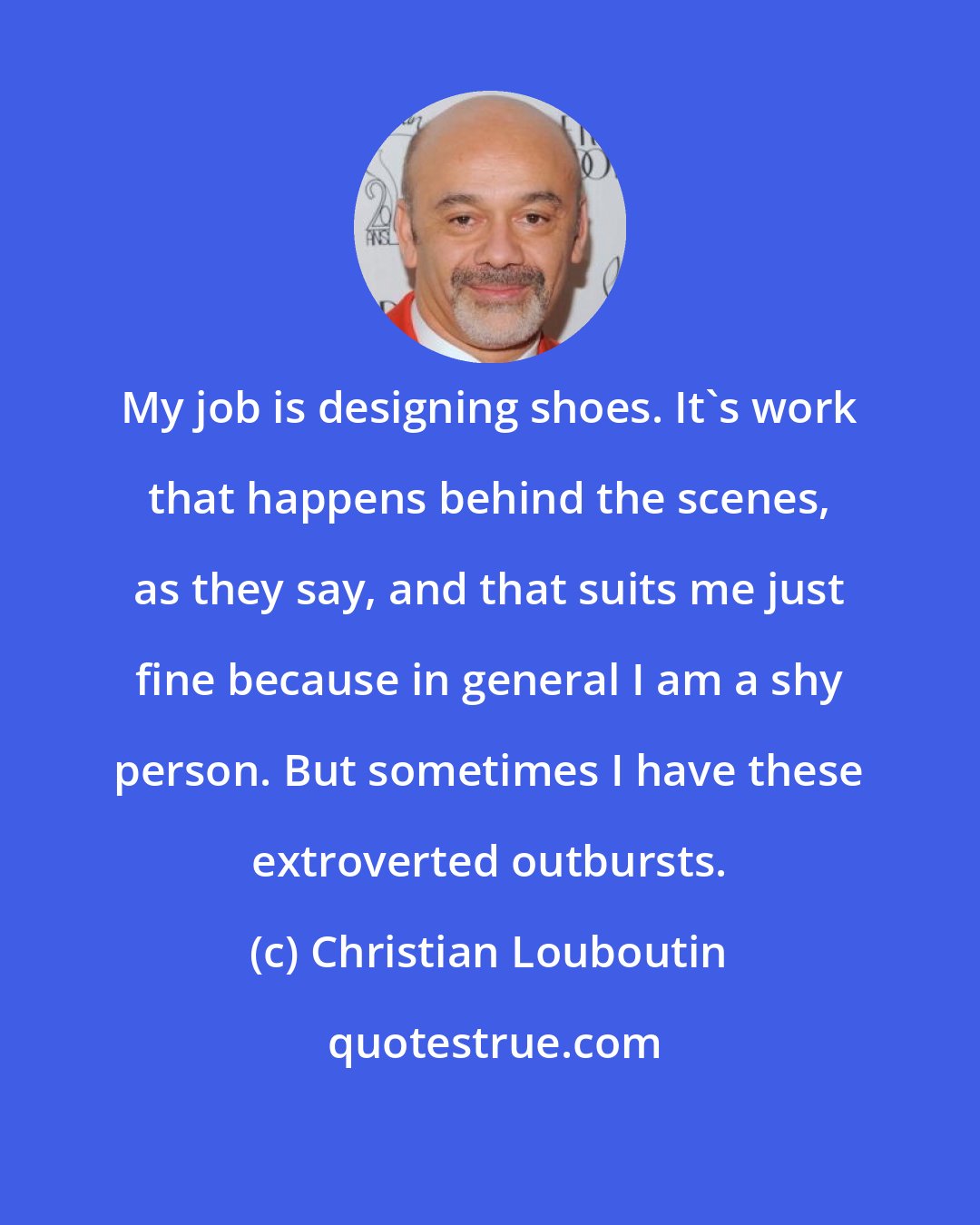 Christian Louboutin: My job is designing shoes. It's work that happens behind the scenes, as they say, and that suits me just fine because in general I am a shy person. But sometimes I have these extroverted outbursts.