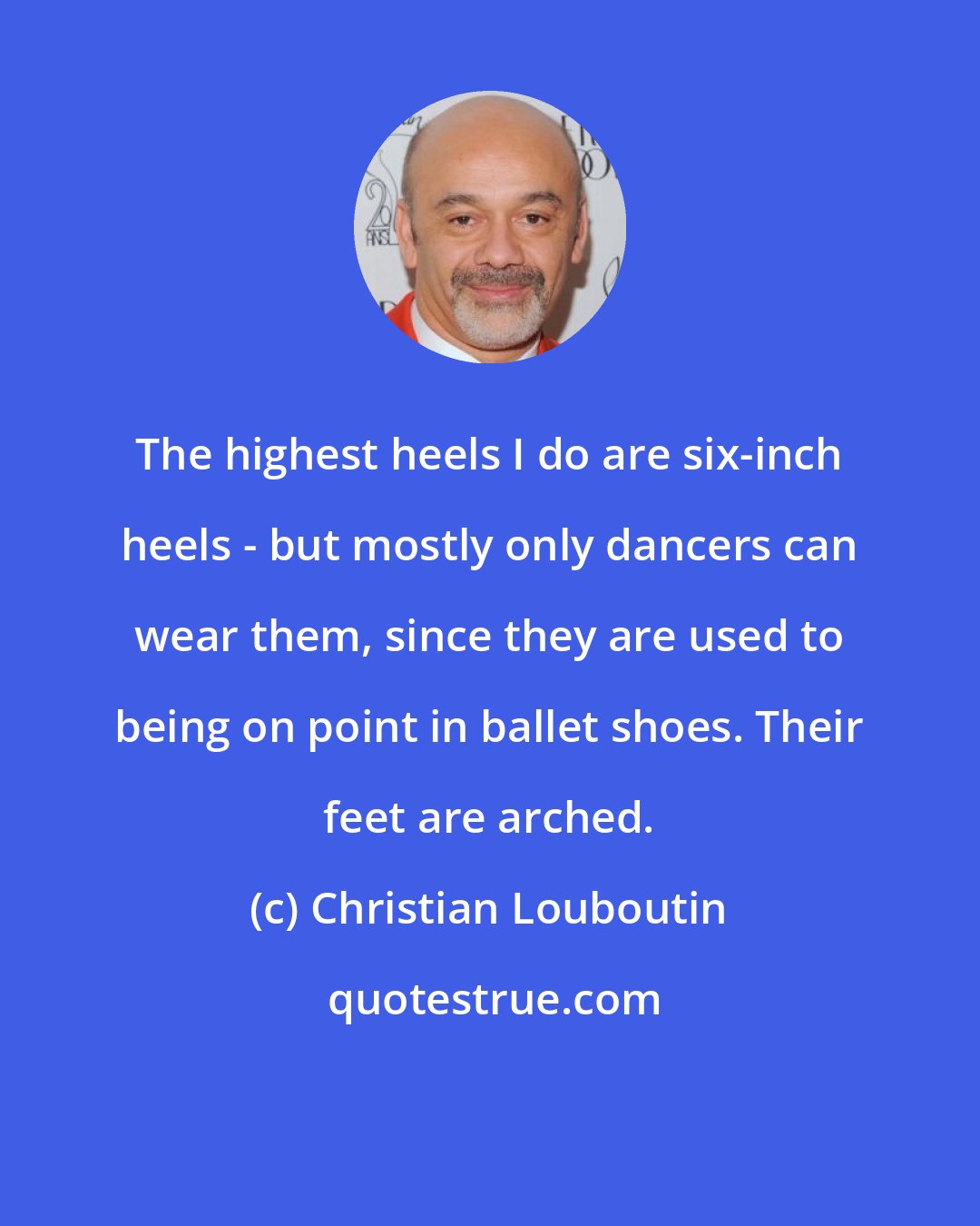 Christian Louboutin: The highest heels I do are six-inch heels - but mostly only dancers can wear them, since they are used to being on point in ballet shoes. Their feet are arched.