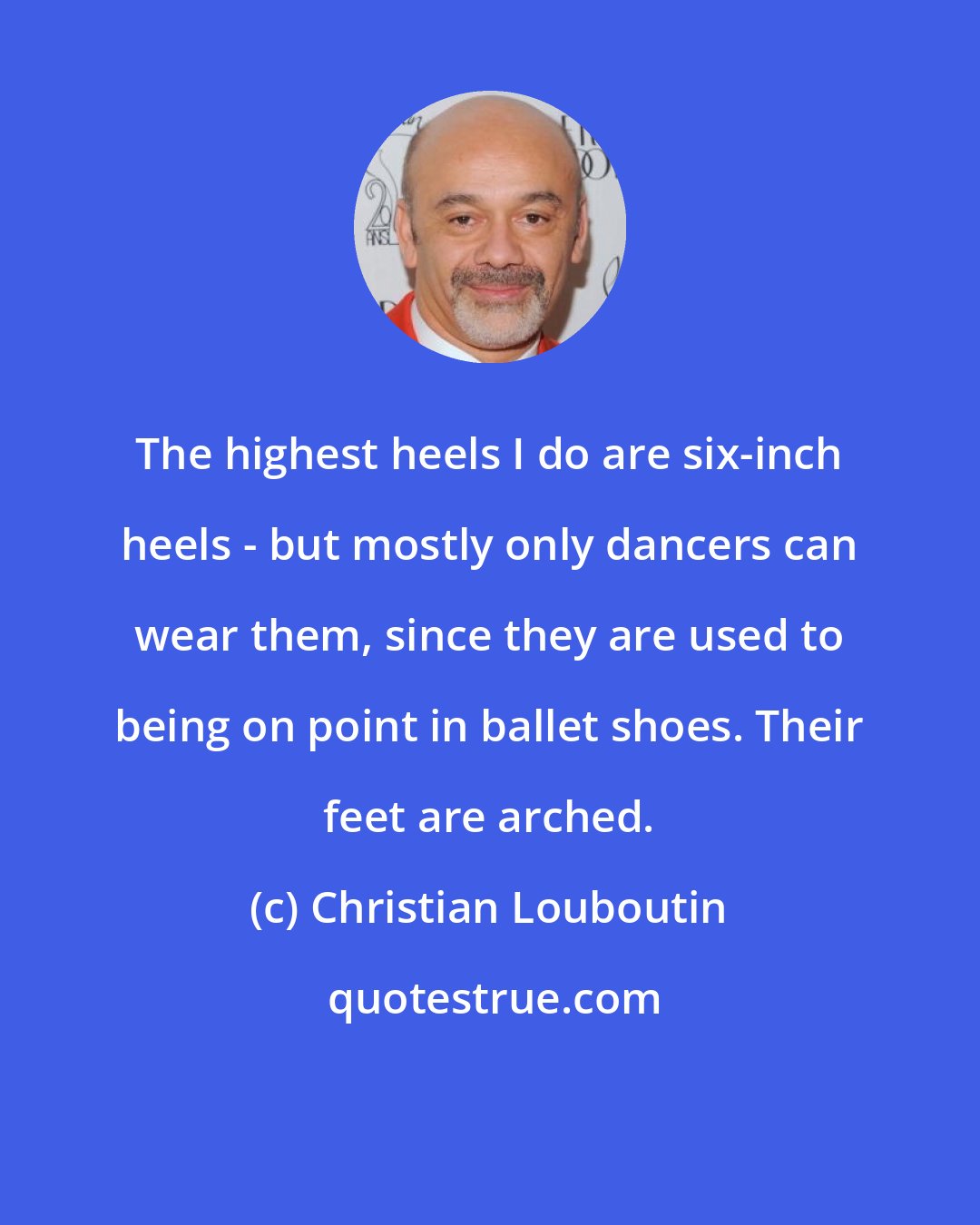Christian Louboutin: The highest heels I do are six-inch heels - but mostly only dancers can wear them, since they are used to being on point in ballet shoes. Their feet are arched.